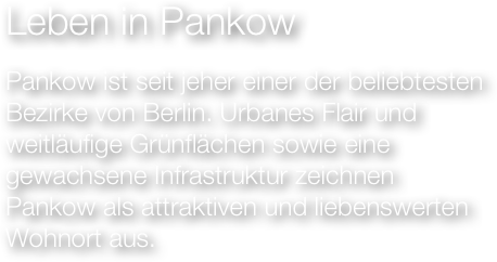 Leben in Pankow
Pankow ist seit jeher einer der beliebtesten
Bezirke von Berlin. Urbanes Flair und
weitläufige Grünflächen sowie eine gewachsene Infrastruktur zeichnen
Pankow als attraktiven und liebenswerten Wohnort aus.
