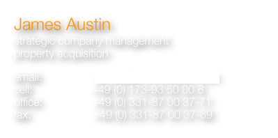 James Austin 
strategic company management
property acquisition 

email:                 james@ja-immobilien.com
cell:                   +49 (0) 173-93 50 00 8               
office:                +49 (0) 331-87 00 37-71
fax:                    +49 (0) 331-87 00 37-69
